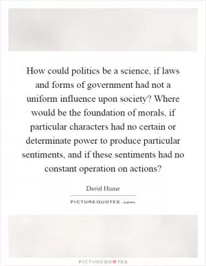 How could politics be a science, if laws and forms of government had not a uniform influence upon society? Where would be the foundation of morals, if particular characters had no certain or determinate power to produce particular sentiments, and if these sentiments had no constant operation on actions? Picture Quote #1