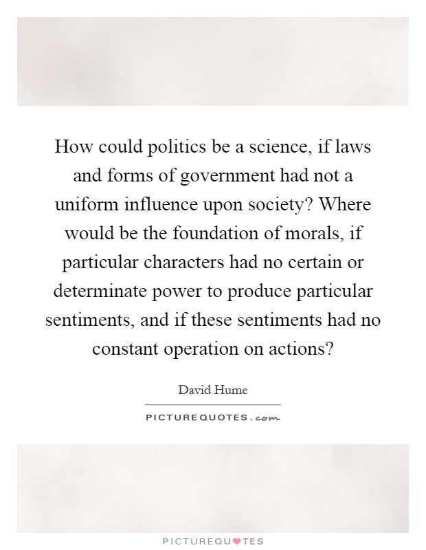 How could politics be a science, if laws and forms of government had not a uniform influence upon society? Where would be the foundation of morals, if particular characters had no certain or determinate power to produce particular sentiments, and if these sentiments had no constant operation on actions? Picture Quote #1