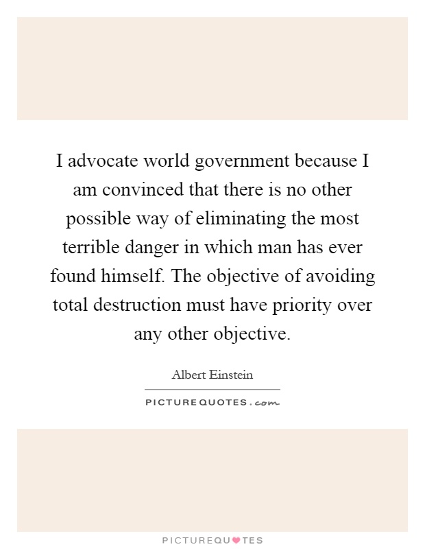 I advocate world government because I am convinced that there is no other possible way of eliminating the most terrible danger in which man has ever found himself. The objective of avoiding total destruction must have priority over any other objective Picture Quote #1