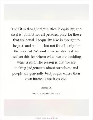Thus it is thought that justice is equality; and so it is, but not for all persons, only for those that are equal. Inequality also is thought to be just; and so it is, but not for all, only for the unequal. We make bad mistakes if we neglect this for whom when we are deciding what is just. The reason is that we are making judgements about ourselves, and people are generally bad judges where their own interests are involved Picture Quote #1