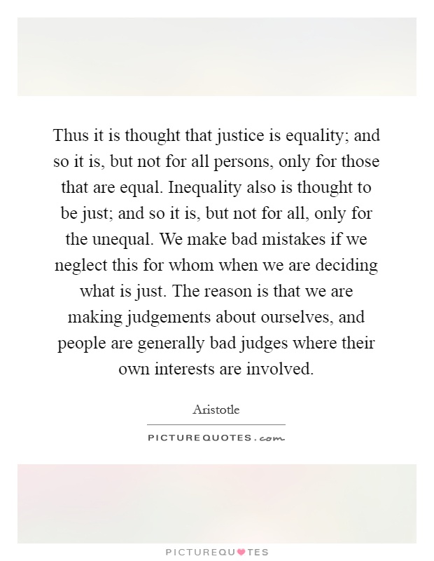 Thus it is thought that justice is equality; and so it is, but not for all persons, only for those that are equal. Inequality also is thought to be just; and so it is, but not for all, only for the unequal. We make bad mistakes if we neglect this for whom when we are deciding what is just. The reason is that we are making judgements about ourselves, and people are generally bad judges where their own interests are involved Picture Quote #1