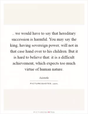 .. we would have to say that hereditary succession is harmful. You may say the king, having sovereign power, will not in that case hand over to his children. But it is hard to believe that: it is a difficult achievement, which expects too much virtue of human nature Picture Quote #1