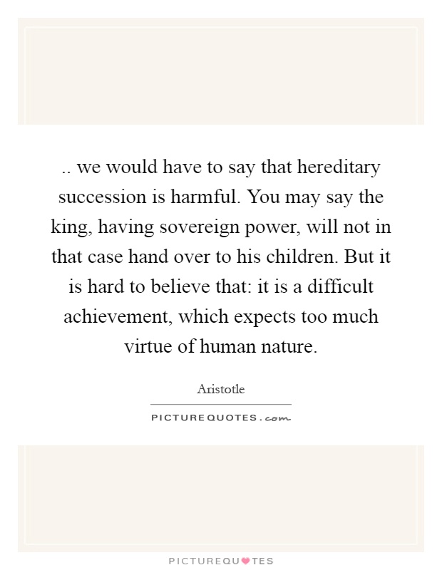 .. we would have to say that hereditary succession is harmful. You may say the king, having sovereign power, will not in that case hand over to his children. But it is hard to believe that: it is a difficult achievement, which expects too much virtue of human nature Picture Quote #1