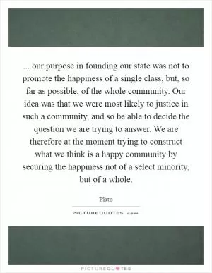 ... our purpose in founding our state was not to promote the happiness of a single class, but, so far as possible, of the whole community. Our idea was that we were most likely to justice in such a community, and so be able to decide the question we are trying to answer. We are therefore at the moment trying to construct what we think is a happy community by securing the happiness not of a select minority, but of a whole Picture Quote #1