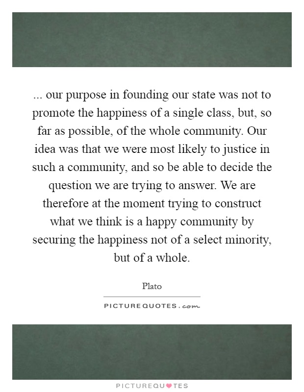 ... our purpose in founding our state was not to promote the happiness of a single class, but, so far as possible, of the whole community. Our idea was that we were most likely to justice in such a community, and so be able to decide the question we are trying to answer. We are therefore at the moment trying to construct what we think is a happy community by securing the happiness not of a select minority, but of a whole Picture Quote #1