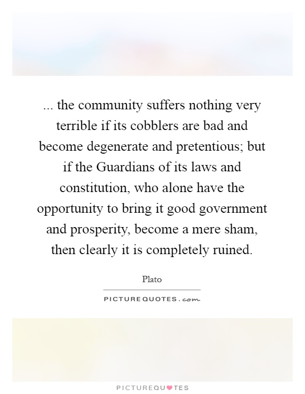 ... the community suffers nothing very terrible if its cobblers are bad and become degenerate and pretentious; but if the Guardians of its laws and constitution, who alone have the opportunity to bring it good government and prosperity, become a mere sham, then clearly it is completely ruined Picture Quote #1