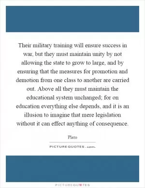 Their military training will ensure success in war, but they must maintain unity by not allowing the state to grow to large, and by ensuring that the measures for promotion and demotion from one class to another are carried out. Above all they must maintain the educational system unchanged; for on education everything else depends, and it is an illusion to imagine that mere legislation without it can effect anything of consequence Picture Quote #1