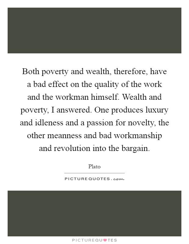 Both poverty and wealth, therefore, have a bad effect on the quality of the work and the workman himself. Wealth and poverty, I answered. One produces luxury and idleness and a passion for novelty, the other meanness and bad workmanship and revolution into the bargain Picture Quote #1