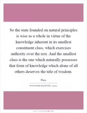 So the state founded on natural principles is wise as a whole in virtue of the knowledge inherent in its smallest constituent class, which exercises authority over the rest. And the smallest class is the one which naturally possesses that form of knowledge which alone of all others deserves the title of wisdom Picture Quote #1