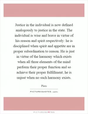 Justice in the individual is now defined analogously to justice in the state. The individual is wise and brave in virtue of his reason and spirit respectively: he is disciplined when spirit and appetite are in proper subordination to reason. He is just in virtue of the harmony which exists when all three elements of the mind perform their proper function and so achieve their proper fulfillment; he is unjust when no such harmony exists Picture Quote #1