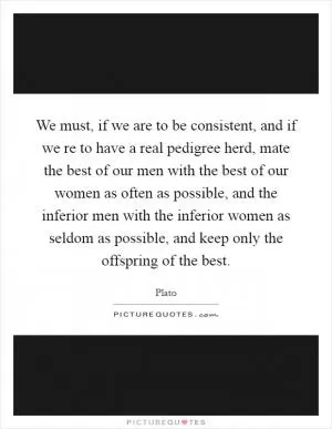 We must, if we are to be consistent, and if we re to have a real pedigree herd, mate the best of our men with the best of our women as often as possible, and the inferior men with the inferior women as seldom as possible, and keep only the offspring of the best Picture Quote #1