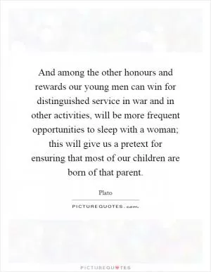 And among the other honours and rewards our young men can win for distinguished service in war and in other activities, will be more frequent opportunities to sleep with a woman; this will give us a pretext for ensuring that most of our children are born of that parent Picture Quote #1