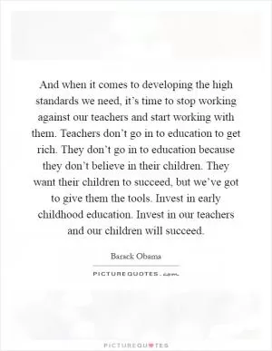 And when it comes to developing the high standards we need, it’s time to stop working against our teachers and start working with them. Teachers don’t go in to education to get rich. They don’t go in to education because they don’t believe in their children. They want their children to succeed, but we’ve got to give them the tools. Invest in early childhood education. Invest in our teachers and our children will succeed Picture Quote #1
