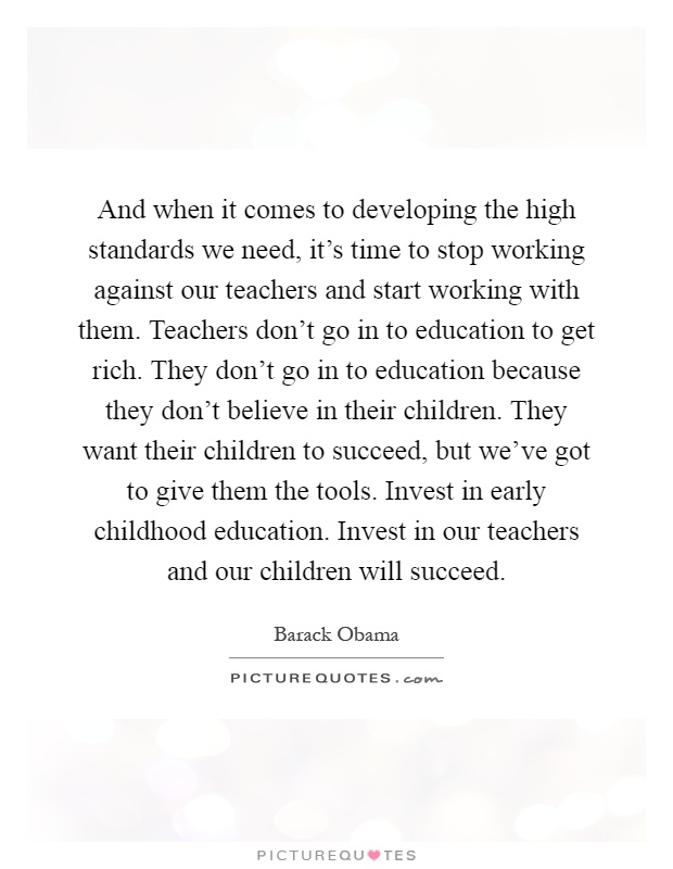 And when it comes to developing the high standards we need, it's time to stop working against our teachers and start working with them. Teachers don't go in to education to get rich. They don't go in to education because they don't believe in their children. They want their children to succeed, but we've got to give them the tools. Invest in early childhood education. Invest in our teachers and our children will succeed Picture Quote #1