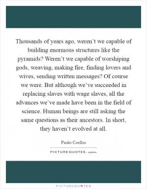Thousands of years ago, weren’t we capable of building enormous structures like the pyramids? Weren’t we capable of worshiping gods, weaving, making fire, finding lovers and wives, sending written messages? Of course we were. But although we’ve succeeded in replacing slaves with wage slaves, all the advances we’ve made have been in the field of science. Human beings are still asking the same questions as their ancestors. In short, they haven’t evolved at all Picture Quote #1