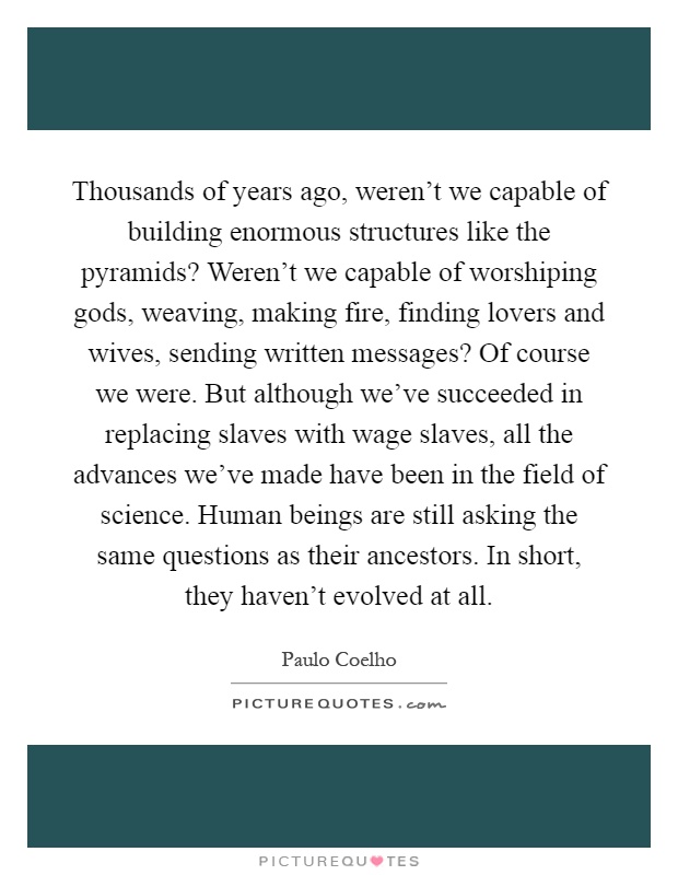 Thousands of years ago, weren't we capable of building enormous structures like the pyramids? Weren't we capable of worshiping gods, weaving, making fire, finding lovers and wives, sending written messages? Of course we were. But although we've succeeded in replacing slaves with wage slaves, all the advances we've made have been in the field of science. Human beings are still asking the same questions as their ancestors. In short, they haven't evolved at all Picture Quote #1