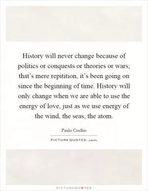 History will never change because of politics or conquests or theories or wars; that’s mere repitition, it’s been going on since the beginning of time. History will only change when we are able to use the energy of love, just as we use energy of the wind, the seas, the atom Picture Quote #1