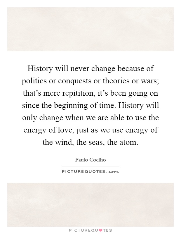 History will never change because of politics or conquests or theories or wars; that's mere repitition, it's been going on since the beginning of time. History will only change when we are able to use the energy of love, just as we use energy of the wind, the seas, the atom Picture Quote #1