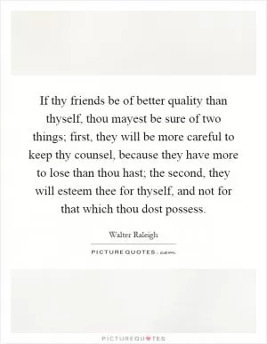 If thy friends be of better quality than thyself, thou mayest be sure of two things; first, they will be more careful to keep thy counsel, because they have more to lose than thou hast; the second, they will esteem thee for thyself, and not for that which thou dost possess Picture Quote #1