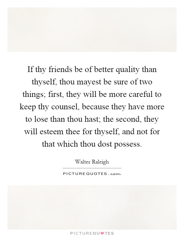 If thy friends be of better quality than thyself, thou mayest be sure of two things; first, they will be more careful to keep thy counsel, because they have more to lose than thou hast; the second, they will esteem thee for thyself, and not for that which thou dost possess Picture Quote #1