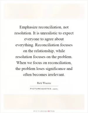 Emphasize reconciliation, not resolution. It is unrealistic to expect everyone to agree about everything. Reconciliation focuses on the relationship, while resolution focuses on the problem. When we focus on reconciliation, the problem loses significance and often becomes irrelevant Picture Quote #1
