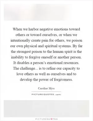 When we harbor negative emotions toward others or toward ourselves, or when we intentionally create pain for others, we poison our own physical and spiritual systems. By far the strongest poison to the human spirit is the inability to forgive oneself or another person. It disables a person’s emotional resources. The challenge... is to refine our capacity to love others as well as ourselves and to develop the power of forgiveness Picture Quote #1