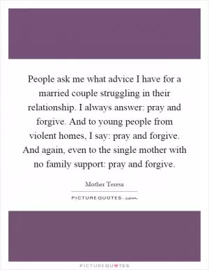 People ask me what advice I have for a married couple struggling in their relationship. I always answer: pray and forgive. And to young people from violent homes, I say: pray and forgive. And again, even to the single mother with no family support: pray and forgive Picture Quote #1
