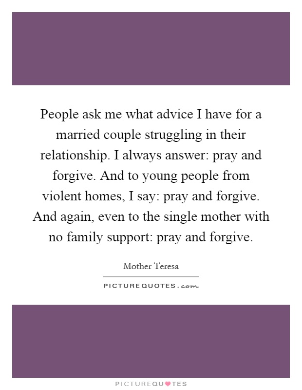 People ask me what advice I have for a married couple struggling in their relationship. I always answer: pray and forgive. And to young people from violent homes, I say: pray and forgive. And again, even to the single mother with no family support: pray and forgive Picture Quote #1