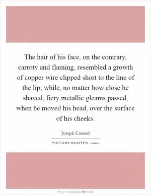 The hair of his face, on the contrary, carroty and flaming, resembled a growth of copper wire clipped short to the line of the lip; while, no matter how close he shaved, fiery metallic gleams passed, when he moved his head, over the surface of his cheeks Picture Quote #1