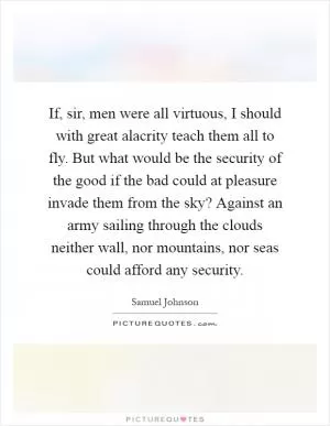 If, sir, men were all virtuous, I should with great alacrity teach them all to fly. But what would be the security of the good if the bad could at pleasure invade them from the sky? Against an army sailing through the clouds neither wall, nor mountains, nor seas could afford any security Picture Quote #1