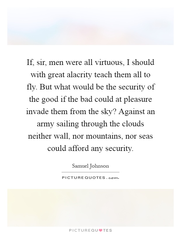 If, sir, men were all virtuous, I should with great alacrity teach them all to fly. But what would be the security of the good if the bad could at pleasure invade them from the sky? Against an army sailing through the clouds neither wall, nor mountains, nor seas could afford any security Picture Quote #1