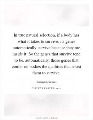 In true natural selection, if a body has what it takes to survive, its genes automatically survive because they are inside it. So the genes that survive tend to be, automatically, those genes that confer on bodies the qualities that assist them to survive Picture Quote #1