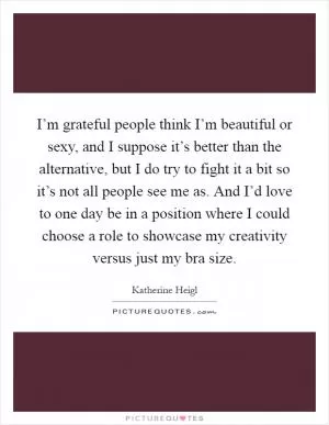 I’m grateful people think I’m beautiful or sexy, and I suppose it’s better than the alternative, but I do try to fight it a bit so it’s not all people see me as. And I’d love to one day be in a position where I could choose a role to showcase my creativity versus just my bra size Picture Quote #1