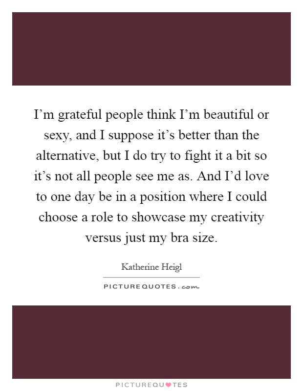 I'm grateful people think I'm beautiful or sexy, and I suppose it's better than the alternative, but I do try to fight it a bit so it's not all people see me as. And I'd love to one day be in a position where I could choose a role to showcase my creativity versus just my bra size Picture Quote #1