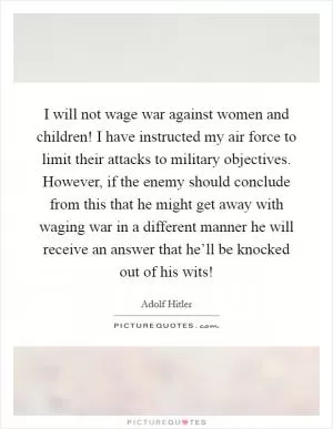 I will not wage war against women and children! I have instructed my air force to limit their attacks to military objectives. However, if the enemy should conclude from this that he might get away with waging war in a different manner he will receive an answer that he’ll be knocked out of his wits! Picture Quote #1