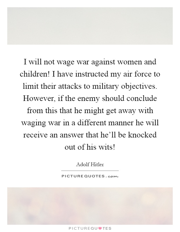 I will not wage war against women and children! I have instructed my air force to limit their attacks to military objectives. However, if the enemy should conclude from this that he might get away with waging war in a different manner he will receive an answer that he'll be knocked out of his wits! Picture Quote #1