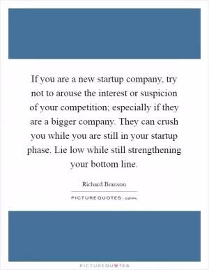 If you are a new startup company, try not to arouse the interest or suspicion of your competition; especially if they are a bigger company. They can crush you while you are still in your startup phase. Lie low while still strengthening your bottom line Picture Quote #1