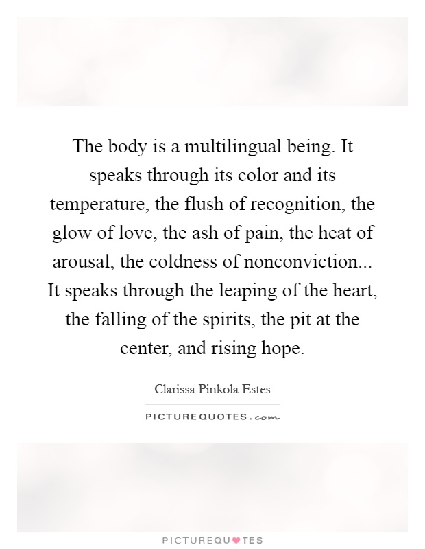 The body is a multilingual being. It speaks through its color and its temperature, the flush of recognition, the glow of love, the ash of pain, the heat of arousal, the coldness of nonconviction... It speaks through the leaping of the heart, the falling of the spirits, the pit at the center, and rising hope Picture Quote #1