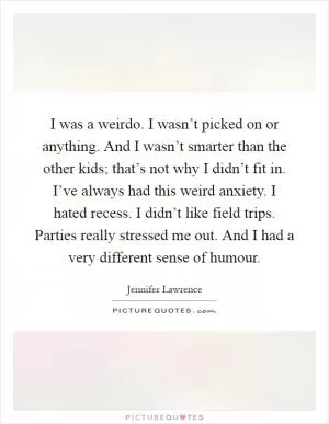 I was a weirdo. I wasn’t picked on or anything. And I wasn’t smarter than the other kids; that’s not why I didn’t fit in. I’ve always had this weird anxiety. I hated recess. I didn’t like field trips. Parties really stressed me out. And I had a very different sense of humour Picture Quote #1