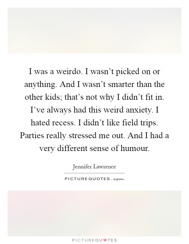 I was a weirdo. I wasn't picked on or anything. And I wasn't smarter than the other kids; that's not why I didn't fit in. I've always had this weird anxiety. I hated recess. I didn't like field trips. Parties really stressed me out. And I had a very different sense of humour Picture Quote #1