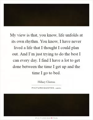 My view is that, you know, life unfolds at its own rhythm. You know, I have never lived a life that I thought I could plan out. And I’m just trying to do the best I can every day. I find I have a lot to get done between the time I get up and the time I go to bed Picture Quote #1