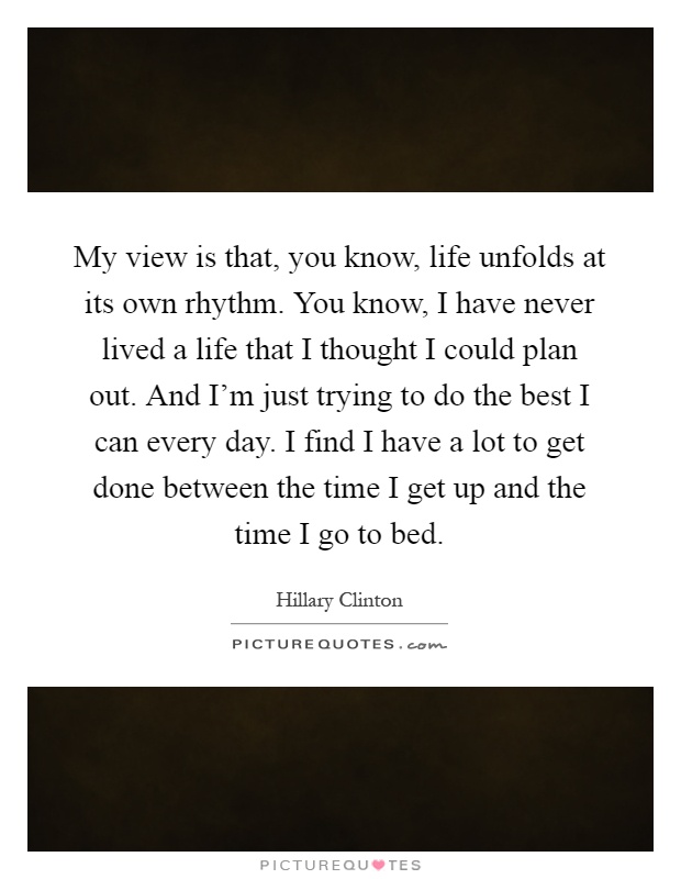 My view is that, you know, life unfolds at its own rhythm. You know, I have never lived a life that I thought I could plan out. And I'm just trying to do the best I can every day. I find I have a lot to get done between the time I get up and the time I go to bed Picture Quote #1
