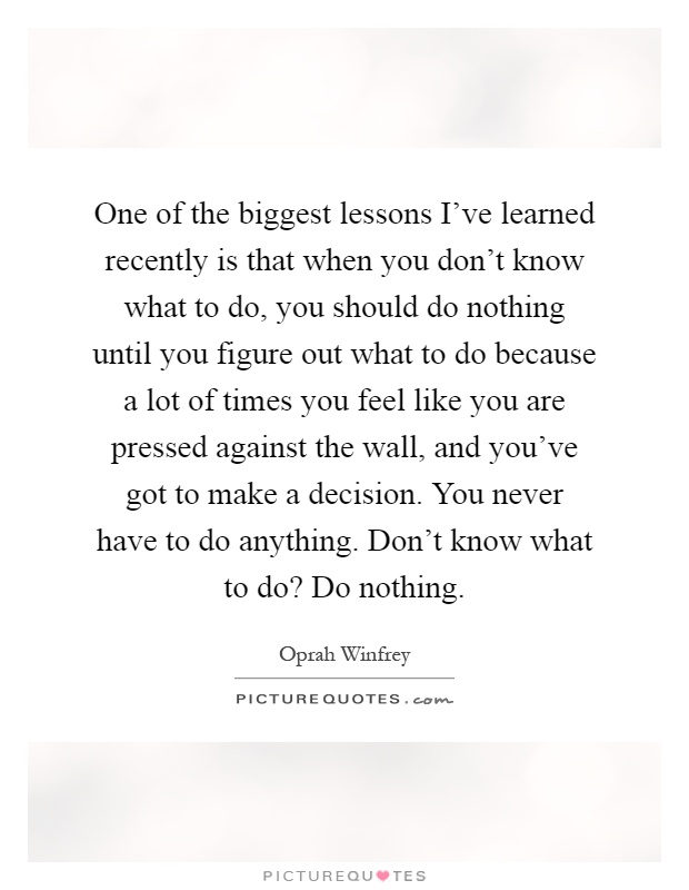 One of the biggest lessons I've learned recently is that when you don't know what to do, you should do nothing until you figure out what to do because a lot of times you feel like you are pressed against the wall, and you've got to make a decision. You never have to do anything. Don't know what to do? Do nothing Picture Quote #1