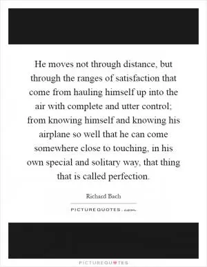 He moves not through distance, but through the ranges of satisfaction that come from hauling himself up into the air with complete and utter control; from knowing himself and knowing his airplane so well that he can come somewhere close to touching, in his own special and solitary way, that thing that is called perfection Picture Quote #1