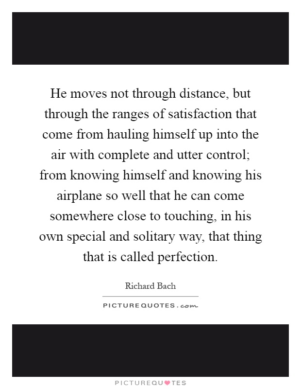 He moves not through distance, but through the ranges of satisfaction that come from hauling himself up into the air with complete and utter control; from knowing himself and knowing his airplane so well that he can come somewhere close to touching, in his own special and solitary way, that thing that is called perfection Picture Quote #1