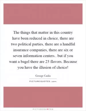 The things that matter in this country have been reduced in choice, there are two political parties, there are a handful insurance companies, there are six or seven information centers.. but if you want a bagel there are 23 flavors. Because you have the illusion of choice! Picture Quote #1