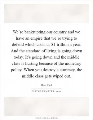 We’re bankrupting our country and we have an empire that we’re trying to defend which costs us $1 trillion a year. And the standard of living is going down today. It’s going down and the middle class is hurting because of the monetary policy. When you destroy a currency, the middle class gets wiped out Picture Quote #1