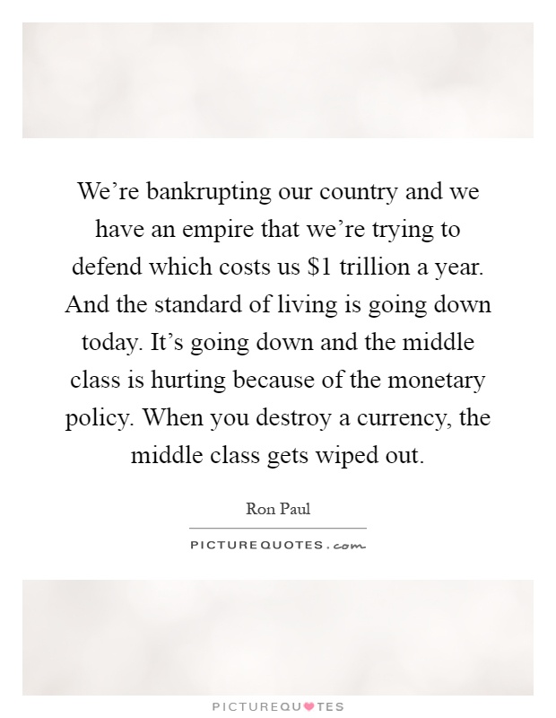 We're bankrupting our country and we have an empire that we're trying to defend which costs us $1 trillion a year. And the standard of living is going down today. It's going down and the middle class is hurting because of the monetary policy. When you destroy a currency, the middle class gets wiped out Picture Quote #1
