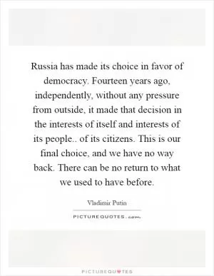 Russia has made its choice in favor of democracy. Fourteen years ago, independently, without any pressure from outside, it made that decision in the interests of itself and interests of its people.. of its citizens. This is our final choice, and we have no way back. There can be no return to what we used to have before Picture Quote #1