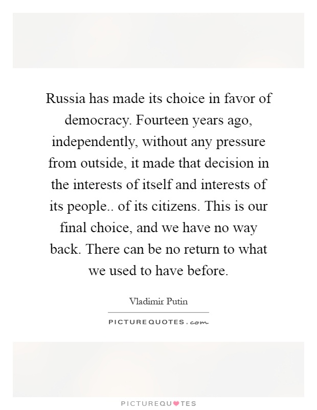 Russia has made its choice in favor of democracy. Fourteen years ago, independently, without any pressure from outside, it made that decision in the interests of itself and interests of its people.. of its citizens. This is our final choice, and we have no way back. There can be no return to what we used to have before Picture Quote #1